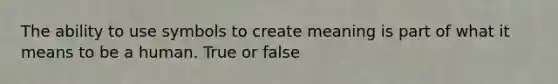 The ability to use symbols to create meaning is part of what it means to be a human. True or false