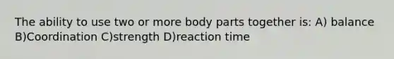 The ability to use two or more body parts together is: A) balance B)Coordination C)strength D)reaction time