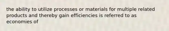 the ability to utilize processes or materials for multiple related products and thereby gain efficiencies is referred to as economies of