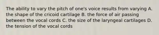 The ability to vary the pitch of one's voice results from varying A. the shape of the cricoid cartilage B. the force of air passing between the vocal cords C. the size of the laryngeal cartilages D. the tension of the vocal cords