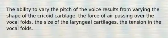 The ability to vary the pitch of the voice results from varying the shape of the cricoid cartilage. the force of air passing over the vocal folds. the size of the laryngeal cartilages. the tension in the vocal folds.