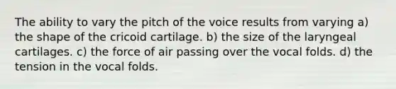 The ability to vary the pitch of the voice results from varying a) the shape of the cricoid cartilage. b) the size of the laryngeal cartilages. c) the force of air passing over the vocal folds. d) the tension in the vocal folds.