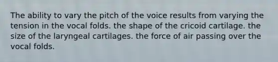 The ability to vary the pitch of the voice results from varying the tension in the vocal folds. the shape of the cricoid cartilage. the size of the laryngeal cartilages. the force of air passing over the vocal folds.