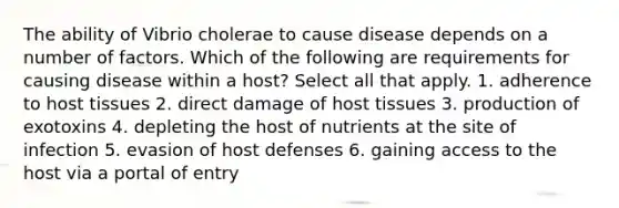 The ability of Vibrio cholerae to cause disease depends on a number of factors. Which of the following are requirements for causing disease within a host? Select all that apply. 1. adherence to host tissues 2. direct damage of host tissues 3. production of exotoxins 4. depleting the host of nutrients at the site of infection 5. evasion of host defenses 6. gaining access to the host via a portal of entry