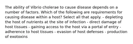 The ability of Vibrio cholerae to cause disease depends on a number of factors. Which of the following are requirements for causing disease within a host? Select all that apply. - depleting the host of nutrients at the site of infection - direct damage of host tissues - gaining access to the host via a portal of entry - adherence to host tissues - evasion of host defenses - production of exotoxins