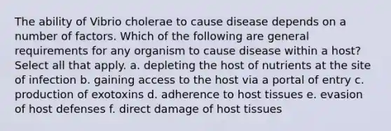 The ability of Vibrio cholerae to cause disease depends on a number of factors. Which of the following are general requirements for any organism to cause disease within a host? Select all that apply. a. depleting the host of nutrients at the site of infection b. gaining access to the host via a portal of entry c. production of exotoxins d. adherence to host tissues e. evasion of host defenses f. direct damage of host tissues