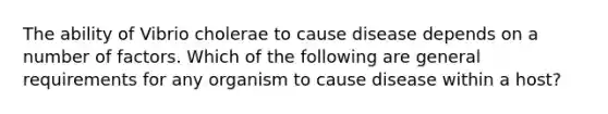 The ability of Vibrio cholerae to cause disease depends on a number of factors. Which of the following are general requirements for any organism to cause disease within a host?