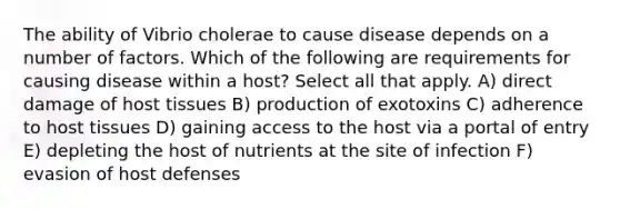 The ability of Vibrio cholerae to cause disease depends on a number of factors. Which of the following are requirements for causing disease within a host? Select all that apply. A) direct damage of host tissues B) production of exotoxins C) adherence to host tissues D) gaining access to the host via a portal of entry E) depleting the host of nutrients at the site of infection F) evasion of host defenses