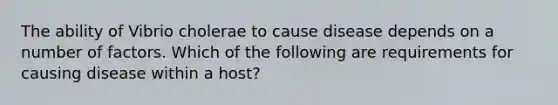 The ability of Vibrio cholerae to cause disease depends on a number of factors. Which of the following are requirements for causing disease within a host?