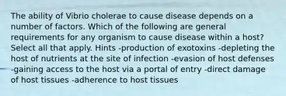 The ability of Vibrio cholerae to cause disease depends on a number of factors. Which of the following are general requirements for any organism to cause disease within a host? Select all that apply. Hints -production of exotoxins -depleting the host of nutrients at the site of infection -evasion of host defenses -gaining access to the host via a portal of entry -direct damage of host tissues -adherence to host tissues