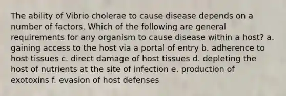 The ability of Vibrio cholerae to cause disease depends on a number of factors. Which of the following are general requirements for any organism to cause disease within a host? a. gaining access to the host via a portal of entry b. adherence to host tissues c. direct damage of host tissues d. depleting the host of nutrients at the site of infection e. production of exotoxins f. evasion of host defenses