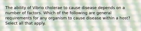 The ability of Vibrio cholerae to cause disease depends on a number of factors. Which of the following are general requirements for any organism to cause disease within a host? Select all that apply.