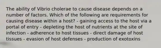 The ability of Vibrio cholerae to cause disease depends on a number of factors. Which of the following are requirements for causing disease within a host? - gaining access to the host via a portal of entry - depleting the host of nutrients at the site of infection - adherence to host tissues - direct damage of host tissues - evasion of host defenses - production of exotoxins