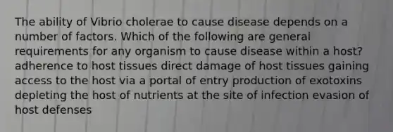 The ability of Vibrio cholerae to cause disease depends on a number of factors. Which of the following are general requirements for any organism to cause disease within a host? adherence to host tissues direct damage of host tissues gaining access to the host via a portal of entry production of exotoxins depleting the host of nutrients at the site of infection evasion of host defenses