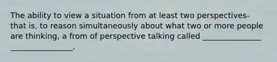 The ability to view a situation from at least two perspectives- that is, to reason simultaneously about what two or more people are thinking, a from of perspective talking called _______________ ________________.