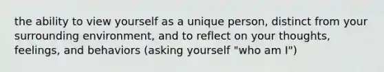 the ability to view yourself as a unique person, distinct from your surrounding environment, and to reflect on your thoughts, feelings, and behaviors (asking yourself "who am I")