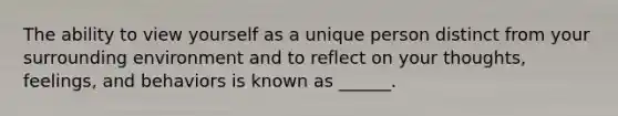 The ability to view yourself as a unique person distinct from your surrounding environment and to reflect on your thoughts, feelings, and behaviors is known as ______.