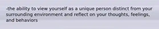 -the ability to view yourself as a unique person distinct from your surrounding environment and reflect on your thoughts, feelings, and behaviors