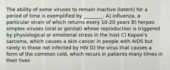 The ability of some viruses to remain inactive (latent) for a period of time is exemplified by ________. A) influenza, a particular strain of which returns every 10-20 years B) herpes simplex viruses (oral or genital) whose reproduction is triggered by physiological or emotional stress in the host C) Kaposi's sarcoma, which causes a skin cancer in people with AIDS but rarely in those not infected by HIV D) the virus that causes a form of the common cold, which recurs in patients many times in their lives