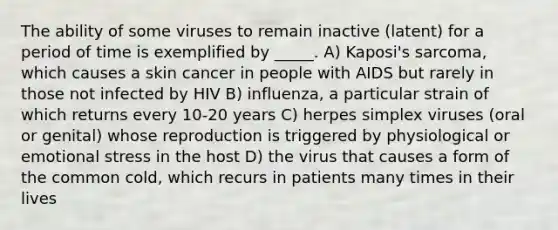 The ability of some viruses to remain inactive (latent) for a period of time is exemplified by _____. A) Kaposi's sarcoma, which causes a skin cancer in people with AIDS but rarely in those not infected by HIV B) influenza, a particular strain of which returns every 10-20 years C) herpes simplex viruses (oral or genital) whose reproduction is triggered by physiological or emotional stress in the host D) the virus that causes a form of the common cold, which recurs in patients many times in their lives