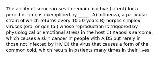 The ability of some viruses to remain inactive (latent) for a period of time is exemplified by _____. A) influenza, a particular strain of which returns every 10-20 years B) herpes simplex viruses (oral or genital) whose reproduction is triggered by physiological or emotional stress in the host C) Kaposi's sarcoma, which causes a skin cancer in people with AIDS but rarely in those not infected by HIV D) the virus that causes a form of the common cold, which recurs in patients many times in their lives