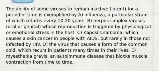 The ability of some viruses to remain inactive (latent) for a period of time is exemplified by A) influenza, a particular strain of which returns every 10-20 years. B) herpes simplex viruses (oral or genital) whose reproduction is triggered by physiological or emotional stress in the host. C) Kaposi's sarcoma, which causes a skin cancer in people with AIDS, but rarely in those not infected by HIV. D) the virus that causes a form of the common cold, which recurs in patients many times in their lives. E) myasthenia gravis, an autoimmune disease that blocks muscle contraction from time to time.