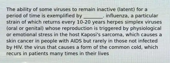 The ability of some viruses to remain inactive (latent) for a period of time is exemplified by ________. influenza, a particular strain of which returns every 10-20 years herpes simplex viruses (oral or genital) whose reproduction is triggered by physiological or emotional stress in the host Kaposi's sarcoma, which causes a skin cancer in people with AIDS but rarely in those not infected by HIV. the virus that causes a form of the common cold, which recurs in patients many times in their lives