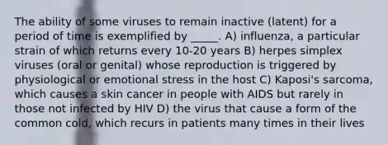 The ability of some viruses to remain inactive (latent) for a period of time is exemplified by _____. A) influenza, a particular strain of which returns every 10-20 years B) herpes simplex viruses (oral or genital) whose reproduction is triggered by physiological or emotional stress in the host C) Kaposi's sarcoma, which causes a skin cancer in people with AIDS but rarely in those not infected by HIV D) the virus that cause a form of the common cold, which recurs in patients many times in their lives