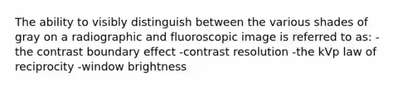 The ability to visibly distinguish between the various shades of gray on a radiographic and fluoroscopic image is referred to as: -the contrast boundary effect -contrast resolution -the kVp law of reciprocity -window brightness