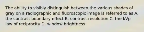 The ability to visibly distinguish between the various shades of gray on a radiographic and fluoroscopic image is referred to as A. the contrast boundary effect B. contrast resolution C. the kVp law of reciprocity D. window brightness