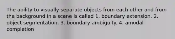 The ability to visually separate objects from each other and from the background in a scene is called 1. boundary extension. 2. object segmentation. 3. boundary ambiguity. 4. amodal completion