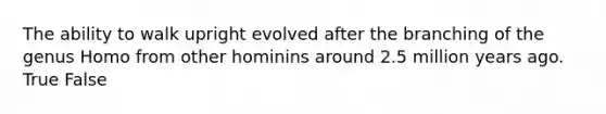 The ability to walk upright evolved after the branching of the genus Homo from other hominins around 2.5 million years ago. True False