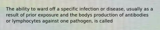 The ability to ward off a specific infection or disease, usually as a result of prior exposure and the bodys production of antibodies or lymphocytes against one pathogen, is called