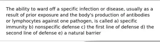 The ability to ward off a specific infection or disease, usually as a result of prior exposure and the body's production of antibodies or lymphocytes against one pathogen, is called a) specific immunity b) nonspecific defense c) the first line of defense d) the second line of defense e) a natural barrier