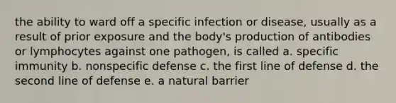 the ability to ward off a specific infection or disease, usually as a result of prior exposure and the body's production of antibodies or lymphocytes against one pathogen, is called a. specific immunity b. nonspecific defense c. the first line of defense d. the second line of defense e. a natural barrier