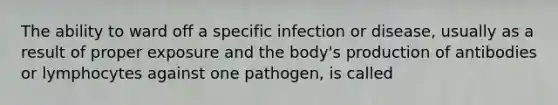 The ability to ward off a specific infection or disease, usually as a result of proper exposure and the body's production of antibodies or lymphocytes against one pathogen, is called