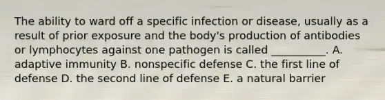 The ability to ward off a specific infection or disease, usually as a result of prior exposure and the body's production of antibodies or lymphocytes against one pathogen is called __________. A. adaptive immunity B. nonspecific defense C. the first line of defense D. the second line of defense E. a natural barrier