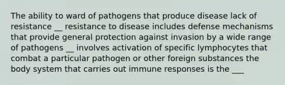 The ability to ward of pathogens that produce disease lack of resistance __ resistance to disease includes defense mechanisms that provide general protection against invasion by a wide range of pathogens __ involves activation of specific lymphocytes that combat a particular pathogen or other foreign substances the body system that carries out immune responses is the ___