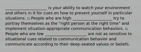 _____________________ is your ability to watch your environment and others in it for cues on how to present yourself in particular situations. ▫ People who are high ____________________ try to portray themselves as the "right person at the right time" and implement situation-appropriate communication behaviors. ▫ People who are low _____________________ are not as sensitive to situational cues related to communication behavior and communicate according to their deep-seated values or beliefs.