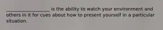 ___________________ is the ability to watch your environment and others in it for cues about how to present yourself in a particular situation.