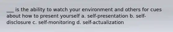 ___ is the ability to watch your environment and others for cues about how to present yourself a. self-presentation b. self-disclosure c. self-monitoring d. self-actualization