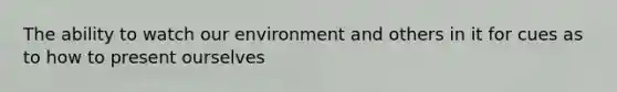 The ability to watch our environment and others in it for cues as to how to present ourselves