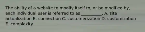 The ability of a website to modify itself to, or be modified by, each individual user is referred to as __________. A. site actualization B. connection C. customerization D. customization E. complexity