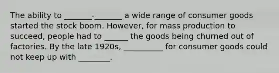 The ability to _______-_______ a wide range of consumer goods started the stock boom. However, for mass production to succeed, people had to ______ the goods being churned out of factories. By the late 1920s, __________ for consumer goods could not keep up with ________.