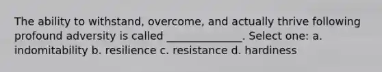 The ability to withstand, overcome, and actually thrive following profound adversity is called ______________. Select one: a. indomitability b. resilience c. resistance d. hardiness