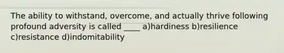 The ability to withstand, overcome, and actually thrive following profound adversity is called ____ a)hardiness b)resilience c)resistance d)indomitability