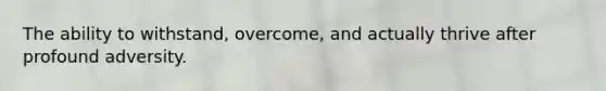 The ability to withstand, overcome, and actually thrive after profound adversity.