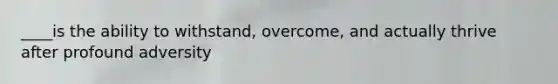 ____is the ability to withstand, overcome, and actually thrive after profound adversity