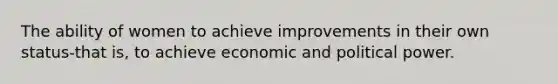 The ability of women to achieve improvements in their own status-that is, to achieve economic and political power.