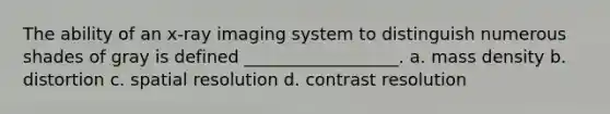 The ability of an x-ray imaging system to distinguish numerous shades of gray is defined __________________. a. mass density b. distortion c. spatial resolution d. contrast resolution